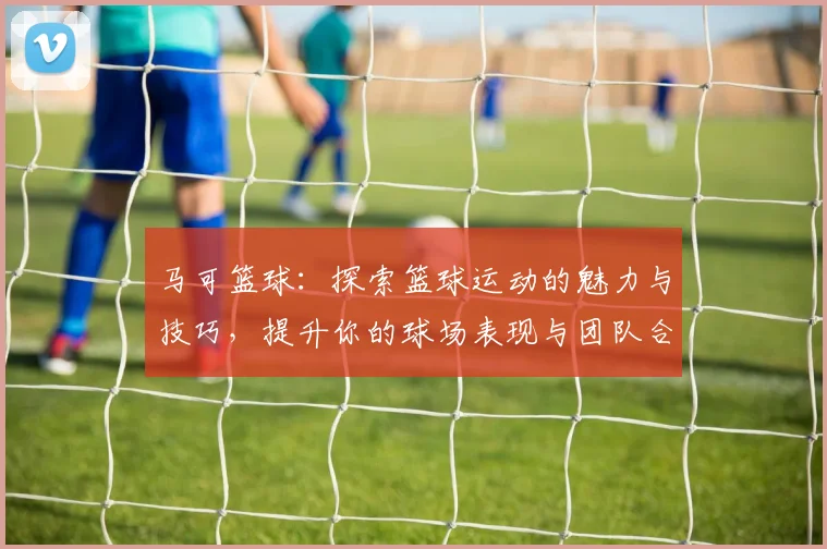 马可篮球：探索篮球运动的魅力与技巧，提升你的球场表现与团队合作能力