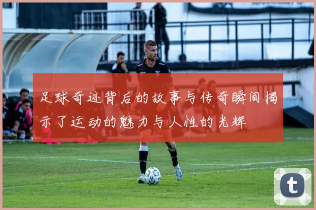 足球奇迹背后的故事与传奇瞬间揭示了运动的魅力与人性的光辉