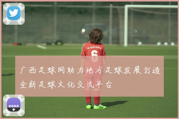 广西足球网助力地方足球发展打造全新足球文化交流平台