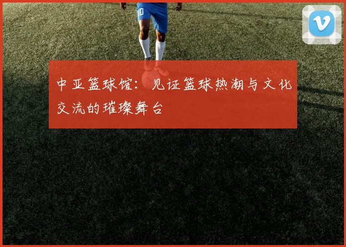 中亚篮球馆：见证篮球热潮与文化交流的璀璨舞台