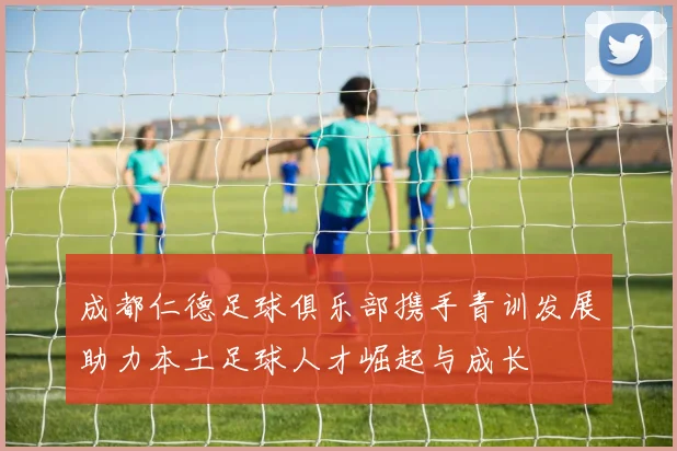 成都仁德足球俱乐部携手青训发展助力本土足球人才崛起与成长