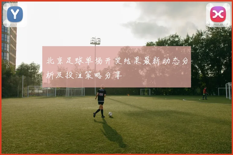 北京足球单场开奖结果最新动态分析及投注策略分享