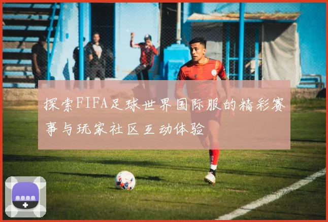探索FIFA足球世界国际服的精彩赛事与玩家社区互动体验