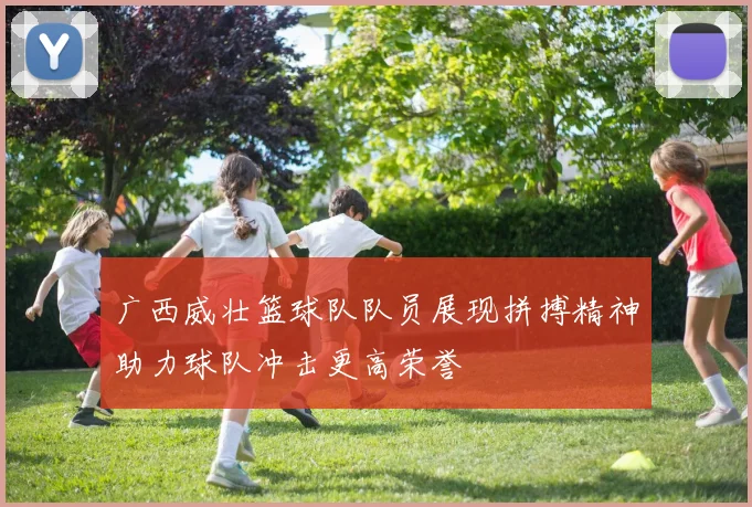 广西威壮篮球队队员展现拼搏精神助力球队冲击更高荣誉