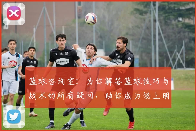 篮球咨询室：为你解答篮球技巧与战术的所有疑问，助你成为场上明星
