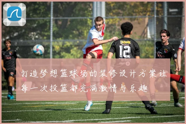 打造梦想篮球场的装修设计方案让每一次投篮都充满激情与乐趣