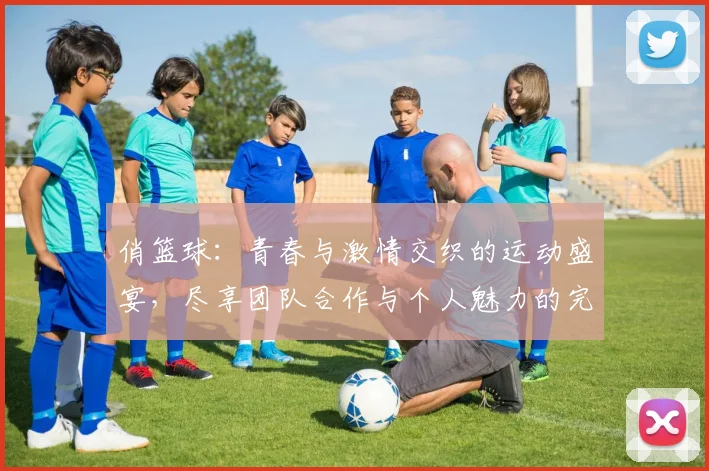 俏篮球：青春与激情交织的运动盛宴，尽享团队合作与个人魅力的完美结合